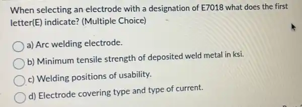 When selecting an electrode with a designation of E7018 what does the first
letter(E) indicate?(Multiple Choice)
a) Arc welding electrode.
b) Minimum tensile strength of deposited weld metal in ksi.
c) Welding positions of usability.
d) Electrode covering type and type of current.