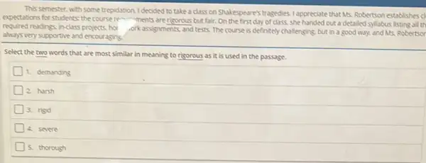 This semester, with some trepidation. I decided to take a class on Shakespeare's tragedies. I appreciate that Mrs.Robertson establishes cl
expectations for students; the course re-ments are risorous but fair. On the first day of class, she handed out a detailed syllabus listing all th
required readings inclass projects hor
.orkassignments and tests The course is definitely challenging, but in a good way, and Ms.Robertsor
always very supportive and encouraging.
Select the two words that are most similar in meaning to risorous as it is used in the passage.
1. demanding
2. harsh
3. risid
4. severe
5. thorough