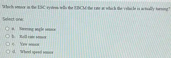 Which sensor in the ESC system tells the EBCM the rate at which the vehicle is actually turning?
Select one:
a. Steering angle sensor
b. Roll-rate sensor
C. Yaw sensor
d. Wheel speed sensor