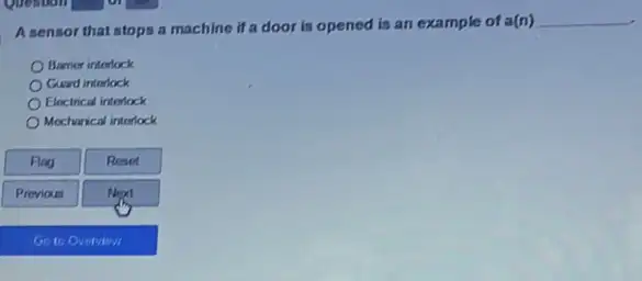 A sensor that stops a machine if a door is opened is an example of a(n)
__
Barrier interlock
Guard interlock
Electrical interlock
Mecharical interlock
Flag
Reset