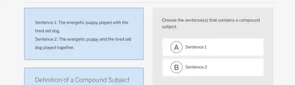 Sentence 1: The energetic puppy played with the
tired old dog.
Sentence 2: The energetic puppy and the tired old
dog played together.
Definition of a Compound Subject
Choose the sentence(s) that contains a compound
subject.
A Sentence 1 . A
B ) Sentence 2