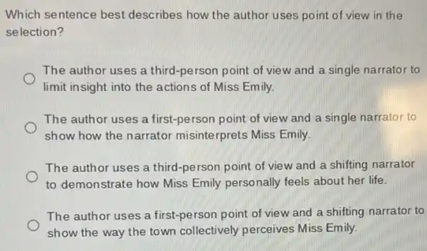 Which sentence best describes how the author uses point of view in the
selection?
The author uses a third-person point of view and a single narrator to
limit insight into the actions of Miss Emily.
The author uses a first-person point of view and a single narrator to
show how the narrator misinterprets Miss Emily.
The author uses a third-person point of view and a shifting narrator
to demonstrate how Miss Emily personally feels about her life.
The author uses a first-person point of view and a shifting narrator to
show the way the town collectively perceives Miss Emily.