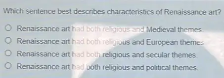 Which sentence best describes characteristics of Renaissance art?
Renaissance art had both religious and Medieval themes
Renaissance art had both religious and European themes
Renaissance art had both religious and secular themes.
Renaissance art had both religious and political themes.