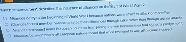 Which sentence best describes the influence of alliances on the start of World War I?
Alliances delayed the beginning of World War I because nations were afraid to attack one another.
Alliances forced member nations to settle their differences through talks rather than through armed attacks.
Alliances prevented many European countries from joining the war because they had signed a pledge not to
Alliances between nearly all European nations meant that when two went to war, all became involved