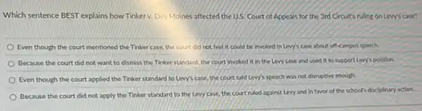 Which sentence BEST explains how Tinkerv. Des Moines affected the U.S Court of Appeals for the 3rd Circuit's ruling on Lew's case?
Even though the court mentioned the Tinkercase the court did not feel it could be invoked in Lew's case about off-campus speech.
Because the court did not want to dismiss the Tinker standard, the court invoked it in the Levy case and used it to support Levy's position
Even though the court applied the Tinker standard to Levy's case, the court said Lew's speech was not disruptive enough.
Because the court did not apply the Tinker standard to the Levy case, the court ruled against Levy and in favor of the school's disciplinary action.