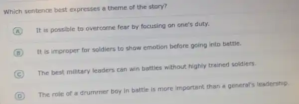 Which sentence best expresses a theme of the story?
A
It is possible to overcome fear by focusing on one's duty.
B
It is improper for soldiers to show emotion before going into battle.
C
The best military leaders can win battles without highly trained soldiers.
D
The role of a drummer boy in battle is more important than a general's leadership.