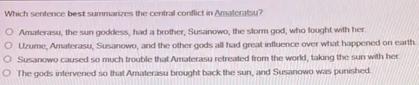 Which sentence best summarizes the central conflict in Amateratsu?
Amaterasu, the sun goddess had a brother, Susanowo the storm god, who fought with her.
Uzume, Amaterasu, Susanowo , and the other gods all had great influence over what happened on earth
Susanowo caused so much trouble that Amaterasu retreated from the world taking the sun with her
The gods intervened so that Amaterasu brought back the sun, and Susanowo was punished.