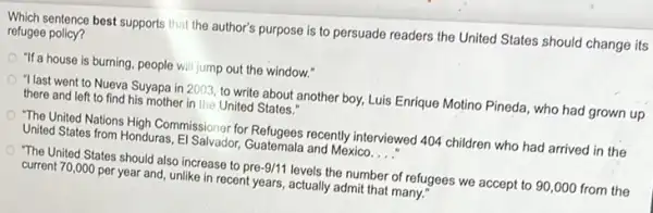 Which sentence best supports that the author's purpose is to persuade readers the United States should change its
refugee policy?
"If a house is burning, people will jump out the window."
"I last went to Nueva Suyapa in 2003, to write about another boy,Luis Enrique Motino Pineda who had grown up
there and left to find his mother in the United States."
"The United Nations High Commissioner for Refugees recently interviewed 404 children who had arrived in the
United States from Honduras El Salvador, Guatemala and Mexico. __
"The United States should also increase to pre-9/11 levels the number of refugees we accept to 90,000 from the
current 70,000 per year and, unlike in recent years, actually admit that many."