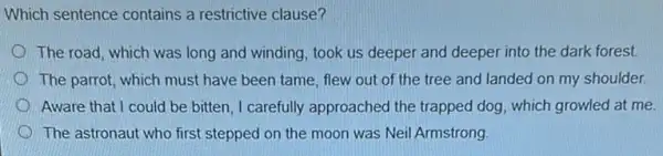 Which sentence contains a restrictive clause?
The road, which was long and winding, took us deeper and deeper into the dark forest.
The parrot, which must have been tame, flew out of the tree and landed on my shoulder.
Aware that I could be bitten, I carefully approached the trapped dog , which growled at me.
The astronaut who first stepped on the moon was Neil Armstrong