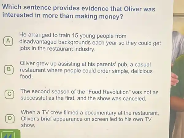 Which sentence provides evidence that Oliver was
interested in more than making money?
A disadvantagec I backgrounds each year so they could get
He arranged to train 15 young people from
jobs in the restaurant industry.
B restaurant where people could order simple delicious
Oliver grew up assisting at his parents' pub, a casual
B
food.
C 7 The second season of the "Food Revolution" was not as
successful as the first,and the show was canceled.
When a TV crew filmed a documentary at the restaurant,
D Oliver's brief appearance on screen led to his own TV
show.