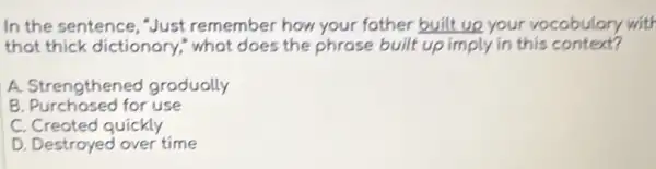 In the sentence , Just remember how your fother built up your vocabulary with
that thick dictionary,what does the phrose built up imply in this context?
A. Strengthened grodually
B. Purchosed for use
C. Created quickly
D. Destroyed over time