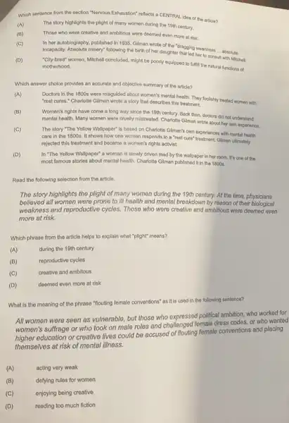 Which sentence from the section "Nervous Exhaustion" reflects a CENTRAL idea of the article?
(A)
The story highlights the plight of many women during the 19th century.
(B)
Those who were creative and ambitious were deemed even more at risk.
(C)
In her autoblography, published in 1935, Gilman wrote of the "dragging weariness ... absolute
Incapacity. Absolute misery" following the birth of her daughter that led her to consult
__
with Mitchell.
(D)
"Cilly-bred" women, Michell concluded might be poorly equipped to fulfill the natural functions of motherhood.
Which answer choice provides an accurate and objective summary of the article?
(A)
Doctors in the 1800s were misguided about women's mental health. They foolishly treated women with
"rest cures." Charlotte Gilman wrote a story that describes this treatment.
(B)
Women's rights have come a long way since the 19th century. Back then, doctors did not understand
mental health. Many women were cruelly mistreated. Charlotte Gilman wrote about her own experience.
(C)
The story "The Yellow Wallpaper" is based on Charlotte Gilman's own experiences with mental health
care in the 1800s.It shows how one woman responds to a "rest cure" treatment. Gilman ultimately
rejected this treatment and became a women's rights activist.
(D)
In "The Yellow Wallpaper"a woman is slowly driven mad by the wallpaper in her room It's one of the
most famous stories about mental health. Charlotte Gilman published it in the 1800 s.
Read the following selection from the article.
The story highlights the plight of many women during the 19th century.At the time, physicians
believed all women were prone to ill health and mental breakdown by reason of their biological
weakness and reproductive cycles. Those who were creative and ambitious were deemed even
more at risk.
Which phrase from the article helps to explain what "plight" means?
(A)
during the 19th century
(B)
reproductive cycles
(C)
creative and ambitous
(D)
deemed even more at risk
What is the meaning of the phrase "flouting female conventions" as it is used in the following sentence?
All women were seen as vulnerable, but those who expressed political ambition.who worked for
women's suffrage or who took on male roles and challenged female dress codes, or who wanted
higher education or creative lives could be accused of flouting female conventions and placing
themselves at risk of mental illness.
(A)
acting very weak
defying rules for women