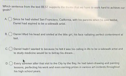 Which sentence from the text BEST supports the theme that we have to work hard to achieve our
goals?
Since he had visited San Francisco, California, with his parents when he was twelve,
Daniel had aspired to be a sidewalk artist.
Daniel lifted his head and smiled at the little girl, his face radiating perfect contentment at
last.
Daniel hadn't wanted to because he felt it was his calling in life to be a sidewalk artist and
to study medicine would be to betray his dream __
Every summer after that visit to the City by the Bay, he had taken drawing and painting
lessons, perfecting his work and even earning prizes in various art contests throughout
his high school years.