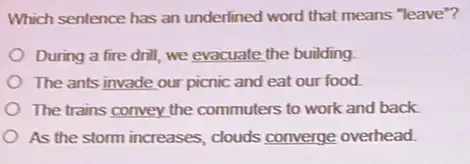 Which sentence has an underlined word that means "leave"?
During a fire drill we evacuate the building
The ants invade our picnic and eat our food
The trains convey the commuters to work and back
As the storm increases clouds converge overhead.