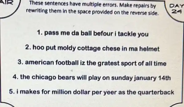 These sentences have multiple errors. Make repairs by
rewriting them in the space provided on the reverse side.
1. pass me da ball befour i tackle you
2. hoo put moldy cottage chese in ma helmet
3. american football iz the gratest sport of all time
4. the chicago bears will play on sunday january 14th
5. i makes for million dollar per yeer as the quarterback