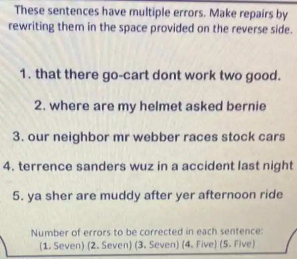 These sentences have multiple errors Make repairs by
rewriting them in the space provided on the reverse side.
1. that there go -cart dont work two good.
2. where are my helmet asked bernie
3. our neighbor mr webber races stock cars
4. terrence sanders wuz in a accident last night
5. ya sher are muddy after yer afternoon ride
Number of errors.to be corrected in each sentence:
(1. Seven) (2. Seven) (3 Seven) (4. Five) (5 Five)