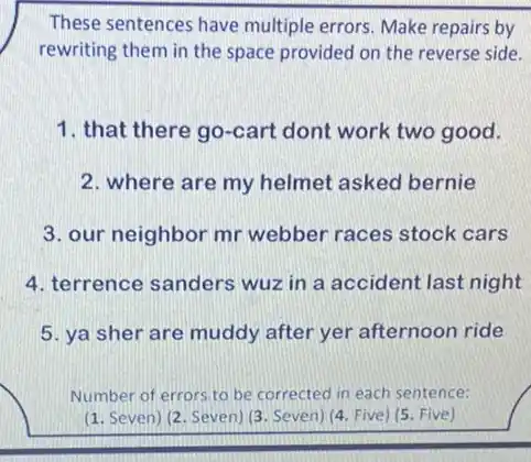 These sentences have multiple errors. Make repairs by
rewriting them in the space provided on the reverse side.
1. that there go -cart dont work two good.
2. where are my helmet asked bernie
3. our neighbor mr webber races stock cars
4. terrence sanders wuz in a accident last night
5. ya sher are muddy after yer afternoon ride
Number of errors.to be corrected in each sentence:
(1. Seven) (2. Seven)(3. Seven) (4. Five) (5 Five)