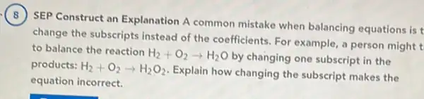 SEP Construct an Explanation A common mistake when balancing equations is t
change the subscripts instead of the coefficients. For example, a person might t
to balance the reaction
H_(2)+O_(2)arrow H_(2)O
by changing one subscript in the
products: H_(2)+O_(2)arrow H_(2)O_(2)
Explain how changing the subscript makes the
equation incorrect.