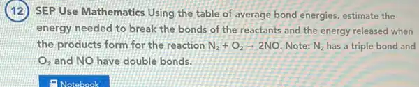 SEP Use Mathematics Using the table of average bond energies estimate the
energy needed to break the bonds of the reactants and the energy released when
the products form for the reaction N_(2)+O_(2)arrow 2NO Note: N_(2) has a triple bond and
O_(2) and NO have double bonds.