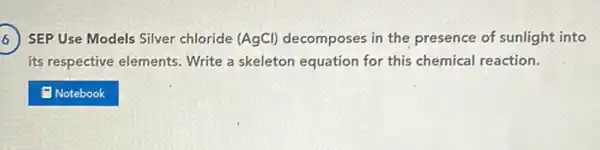 ) SEP Use Models Silver chloride (AgCl)decomposes in the presence of sunlight into 6
its respective elements Write a skeleton equation for this chemical reaction.