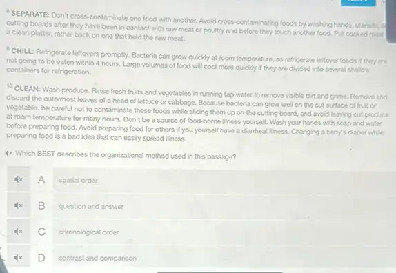 SEPARATE: Don't cross contaminate one food with another. Avoid cross-contaminating foods by washing hands, utensis, a
cutting boards after they have been in contact with raw meat or poultry and before they touch another food. Put cooked meat
a clean platter, rather back on one that held the raw meat.
CHILL: Refrigerate leftovers promptly. Bacteria can grow quickly at room temperature so refrigerate leftover foods if they are
not going to be eaten within 4 hours. Large volumes of food will cool more quickly if they are divided Into several shallow
containers for refrigeration.
10 CLEAN: Wash produce Rinse fresh fruits and vegetables in running tap water to remove visible dirt and grime. Remove and
discard the outermost leaves of a head of lettuce or cabbage. Because bacteria can grow well on the cut surface of fruit or
vegetable, be careful not to contaminate these foods while slicing them up on the cutting board.and avoid leaving cut produce
at room temperature for many hours, Don't be a source of food-borne Illness yourself. Wash your hands with soap and water
before preparing food. Avoid preparing food for others If you yourself have a diarrheal liness. Changing a baby's diaper while
preparing food is a bad idea that can easily spread illness.
4x Which BEST describes the organizational method used in this passage?
A
spatial order
B
question and answer
C
chronological order
D
contrast and comparison