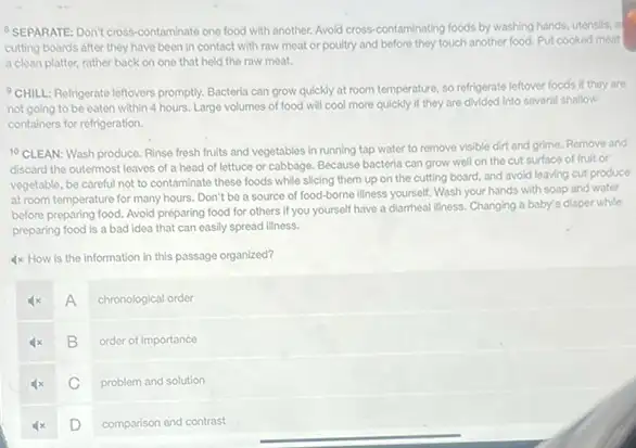 SEPARATE: Don't cross-contaminate one food with another.Avoid cross-contaminating foods by washing hands, utensils, al
cutting boards after they have been in contact with raw meat or poultry and before they touch another food. Put cooked meat
a clean platter, rather back on one that held the raw meat.
CHILL: Refrigerate leftovers promptly. Bacteria can grow quickly at room temperature so refrigerate leftover foods if they are
not goling to be eaten within 4 hours Large volumes of food will cool more quickly if they are divided into several shallow
containers for refrigeration.
10 CLEAN: Wash produce Rinse fresh fruits and vegetables in running tap water to remove visible dirt and grime. Remove and
discard the outermost leaves of a head of lettuce or cabbage. Because bacteria can grow well on the cut surface of fruit or
vegetable, be careful not to contaminate these foods while slicing them up on the cutting board.and avoid leaving cut produce
at room temperature for many hours. Don't be a source of food-borne illness yourself. Wash your hands with soap and water
before preparing food. Avoid preparing food for others If you yourself have a diamheal liness. Changing a baby's diaper while
preparing food is a bad idea that can easily spread illness.
4x How is the information in this passage organized?
A
chronological order
B
order of importance
C
problem and solution
D
comparison and contrast