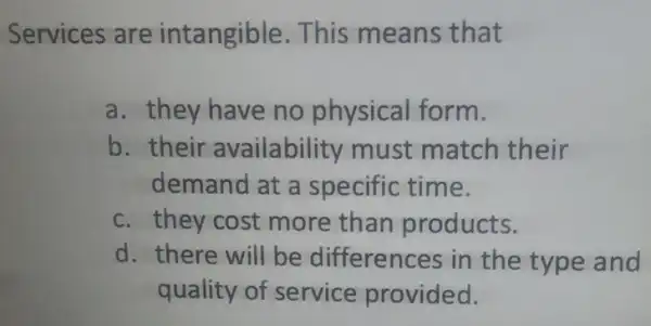 Services are intangible. This means that
a. they have no physical form.
b. their availability must match their
demand at a specific time.
c. they cost more than products.
d. there will be differences in the type and
quality of service provided.