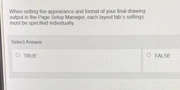 When setting the appearance and format of your final drawing
output in the Page Setup Manager each layout tab's settings
must be specified individually.
Select Answer
TRUE
FALSE