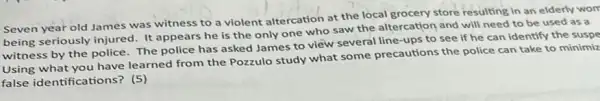 Seven year old James was witness to a violent altercation at the local grocery store resulting in an elderly worr
being seriously injured. It appears he is the only one who saw the altercation and will need to be used as a
witness by the police.The police has asked James to view several line-ups to see if he can identify the suspe
Using what you have learned from the Pozzulo study what some precautions the police can take to minimiz
false identifications? (5)