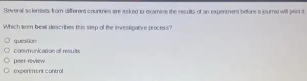 Several scientists from different countries are asked to examine the results of an experiment before a journal will print it.
Which term best describes this step of the investigative process?
question
communication of results
peer review
experiment control