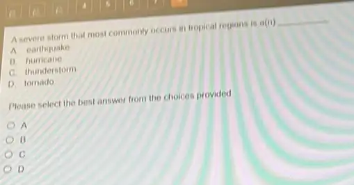 A severe storm that most commonly occurs in tropical regions is a(n) __
A earthquake
1) hurricane
C. thunderstorm
D. tomado
Please select the best answer from the choices provided
A
B
C
D