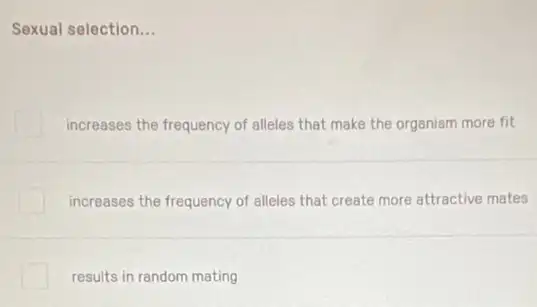 Sexual selection __
increases the frequency of alleles that make the organism more fit
increases the frequency of alleles that create more attractive mates
results in random mating