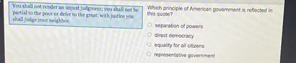 You shall not render an unjust judgment; you shall not be
partial to the poor or defer to the great: with justice you
shall judge your neighbor.
Which principle of American government is reflected in
this quote?
separation of powers
direct democracy
equality for all citizens
representative government