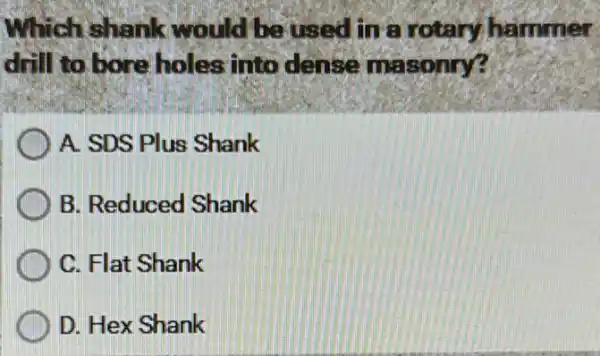 Which shank would be used in a rotary hammer
drill to bore holes into dense masonry?
A. SDS Plus Shank
B. Reduced Shank
C. Flat Shank
D. Hex Shank