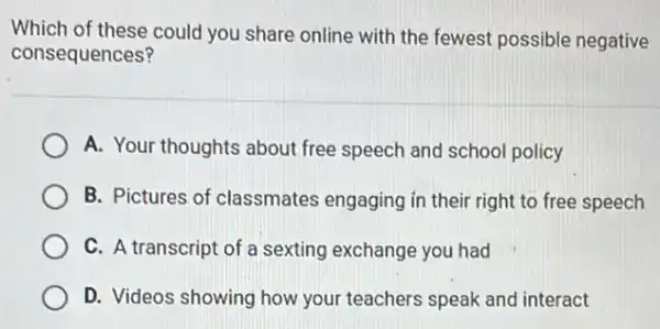 Which of these could you share online with the fewest possible negative
consequences?
A. Your thoughts about free speech and school policy
B. Pictures of classmates engaging in their right to free speech
C. A transcript of a sexting exchange you had
D. Videos showing how your teachers speak and interact