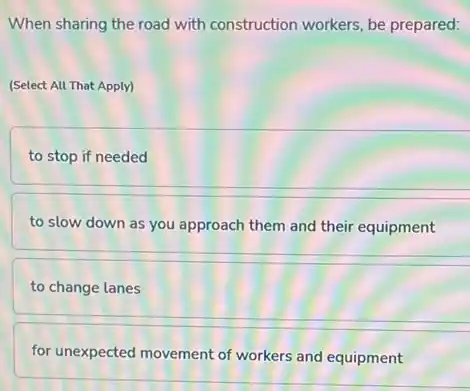 When sharing the road with construction workers, be prepared:
(Select All That Apply)
to stop if needed
to slow down as you approach them and their equipment
to change lanes
for unexpected movement of workers and equipment