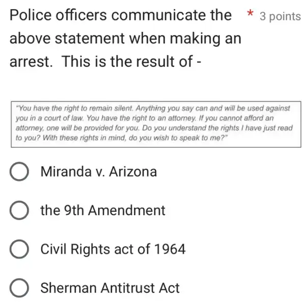 Sherman Antitrust Act
above statement when making an
arrest. This is the result of -
"You have the right to remain silent. Anything you say can and will be used against
you in a court of law. You have the right to an attorney. If you cannot afford an
attorney, one will be provided for you. Do you understand the rights I have just read
to you? With these rights in mind, do you wish to speak to me?"
Miranda v.Arizona
) the 9th Amendment
Civil Rights act of 1964
Police officers comm unicate the 3 points