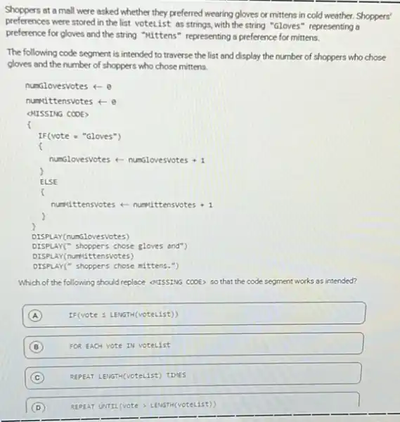 Shoppers at a mall were asked whether they preferred wearing gloves or mittens in cold weather. Shoppers'
preferences were stored in the list votelist as strings, with the string "Gloves" representing a
preference for gloves and the string "kittens" representing a preference for mittens.
The following code segment is intended to traverse the list and display the number of shoppers who chose
gloves and the number of shoppers who chose mittens.
numGlovesvotes +- 0
numittensvotes + 0
CHISSING COOES
f
IF(vote = "Gloves")
nunsiovesvotes +- numblovesvotes +1
ELSE
f
numsittensvotes +-numiltensivetes +1
)
DISPLAY(nunglovesVotes)
DISPLA I(" shoppers chose gloves and")
DISPLAY (numittensvotes)
DISPLAY(" shoppers chose mittens .",
Which of the following should replace outssting cook so that the code segment works as intended?
A
IF(voteleqslant LENGTH(voteList))
B FOR EACH vote IN votelist
C
D REPEA UTIL(VOte) LENGTH(votelist)
REPEAT LEIGTH(VOteList) TIVES