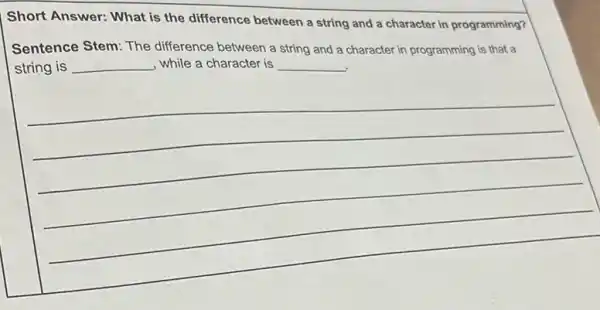 Short Answer: What is the difference between a string and a character in programming?
Sentence Stem: The difference between a string and a character in programming is that a
string is __ , while a character is __
__