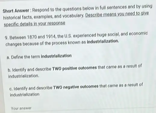 Short Answer: Respond to the questions below in full sentences and by using
historical facts, examples, and vocabulary. Describe means,you need to give
specific details in,your response
9. Between 1870 and 1914, the U.S. experienced huge social, and economic
changes because of the process known as industrialization.
a. Define the term Industrialization
b. Identify and describe TWO positive outcomes that came as a result of
industrialization.
c. Identify and describe TWO negative outcomes that came as a result of
industrialization
Your answer