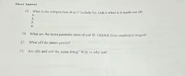 Short Answer
19.What is the composition of soil? Include efas (AKA what is it made nut of)
1.
2.
3.
4.
20. What are the three purticles sizes of soil IN ORDER from smallest to largest?
21. What pHdo plants prefer?
22. Are dirt and soil the same thing?Why or why not?