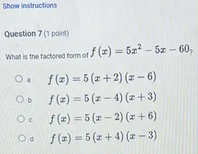 Show instructions
Question 7(1 point)
What is the factored form of
f(x)=5x^2-5x-60
f(x)=5(x+2)(x-6)
b f(x)=5(x-4)(x+3)
f(x)=5(x-2)(x+6)
f(x)=5(x+4)(x-3)
d