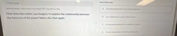 - Show Passage
Thethewey, Nitaha." Historylesson"from Domete Work Graywolf Press,2000.
How does the author use imagery to explain the relationship between
the two eras of the poem? Select ALL that apply.
Select all that apply
A Bycontrasting the wetsandir both photographs.
B Bycontrasting the twogirls "flowered hips"
C By contrasting the blishi to the rippling Gulf flashes.
D Bycontrasting details from the two photographs.