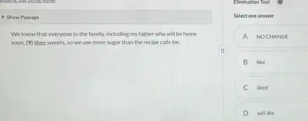 Show Passage
We know that everyone in the family, including my father who will be home
soon, (9) likes sweets so we use more sugar than the recipe calls for.
Elimination Tool
Select one answer
A NOCHANGE
B like
liked
D will like