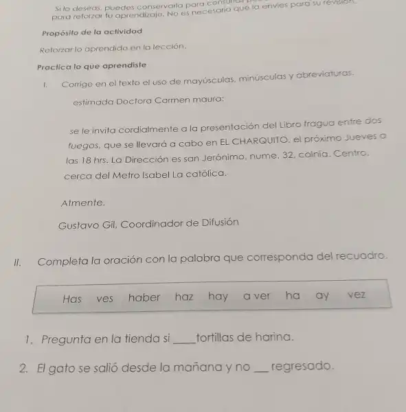 Si lo deseas.puedes conservarlo para consultas
para reforzar tu aprendizaje No es necesario que la envies para su revision.
Propósito de la actividad
Reforzar lo aprendido en la lección.
Practica lo que aprendiste
1.
Corrige en el texto el uso de mayúsculas,minúsculas y abreviaturas.
estimada Doctora Carmen maura:
se le invita cordialmente a la presentación del
Libro fragua entre dos
fuegos,que se llevará a cabo en EL CHARQUITC
el proximo Jueves a
las 18 hrs.La Dirección es san Jerónimo nume.32 colnia .Centro,
cerca del Metro Isabel La católica.
Atmente.
Gustavo Gil.Coordinador de Difusión
Completa la oración
con la palabra que corresponda del I recuadro.
Has ves haber haz hay	ha ay vez
7 . Pregunta en la fienda si __ tortillas de harina.
2. El gato se salió desde la manana y no regresado.