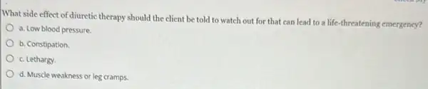 What side effect of diuretic therapy should the client be told to watch out for that can lead to a life-threatening emergency?
a. Low blood pressure.
b. Constipation
c. Lethargy.
d. Muscle weakness or leg cramps.