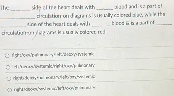 The __ side of the heart deals with __ blood and is a part of
__ circulation-on diagrams is usually colored blue, while the
__ side of the heart deals with __ blood is a part of __
circulation-on diagrams is usually colored red.
right/oxy/pulmonary/left/deox //systemic
left/deoxy/systemic/right/ox //pulmonary
right/deoxy /pulmonary/left/oxy/systemic
right/deoxy/systemic /left/oxy/pulmonary