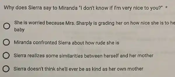 Why does Sierra say to Miranda "I don't know if I'm very nice to you?"
She is worried because Mrs. Sharply is grading her on how nice she is to he
baby
Miranda confronted Sierra about how rude she is
Sierra realizes some similarities between herself and her mother
Sierra doesn't think she'll ever be as kind as her own mother