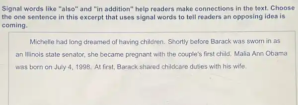 Signal words like "also" and "in addition" help readers make connections in the text. Choose
the one sentence in this excerpt that uses signal words to tell readers an opposing idea is
coming.
Michelle had long dreamed of having children. Shortly before Barack was sworn in as
an Illinois state senator, she became pregnant with the couple's first child Malia Ann Obama
was born on July 4,1998. At first Barack shared childcare duties with his wife.