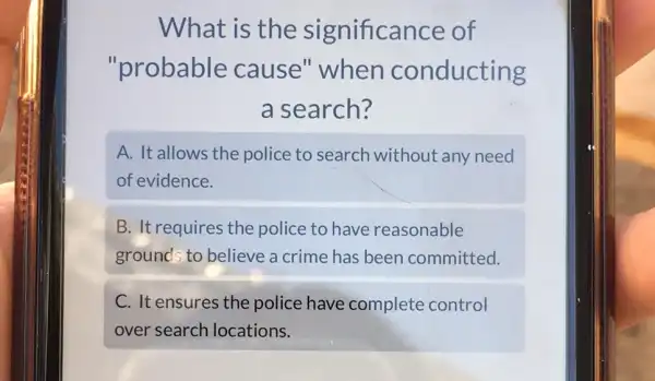 What is the significance of
"probable cause" when conducting
a search?
A. It allows the police to search without any need
of evidence.
B. It requires the police to have reasonable
ground; to believe a crime has been committed.
C. It ensures the police have complete control
over search locations.